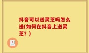抖音可以送灵芝吗怎么送(如何在抖音上送灵芝？)