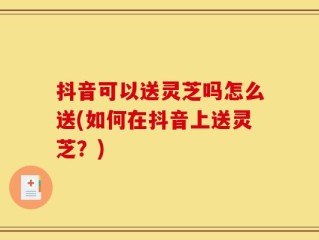 抖音可以送灵芝吗怎么送(如何在抖音上送灵芝？)