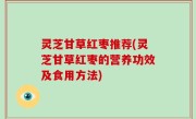 灵芝甘草红枣推荐(灵芝甘草红枣的营养功效及食用方法)