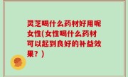 灵芝喝什么药材好用呢女性(女性喝什么药材可以起到良好的补益效果？)