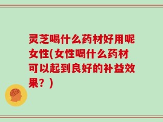 灵芝喝什么药材好用呢女性(女性喝什么药材可以起到良好的补益效果？)