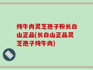 炖牛肉灵芝孢子粉长白山正品(长白山正品灵芝孢子炖牛肉)