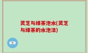 灵芝与绿茶泡水(灵芝与绿茶的水泡法)