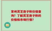 常州灵芝孢子粉价格查询？了解灵芝孢子粉的价格和市场行情？