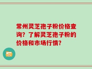 常州灵芝孢子粉价格查询？了解灵芝孢子粉的价格和市场行情？