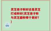 灵芝孢子粉好还是灵芝打成粉好(灵芝孢子粉与灵芝磨粉哪个更好？)