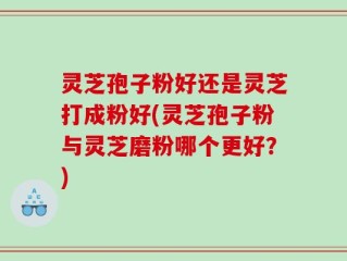 灵芝孢子粉好还是灵芝打成粉好(灵芝孢子粉与灵芝磨粉哪个更好？)