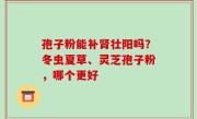 孢子粉能补肾壮阳吗？冬虫夏草、灵芝孢子粉，哪个更好