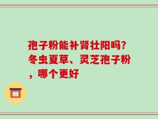 孢子粉能补肾壮阳吗？冬虫夏草、灵芝孢子粉，哪个更好