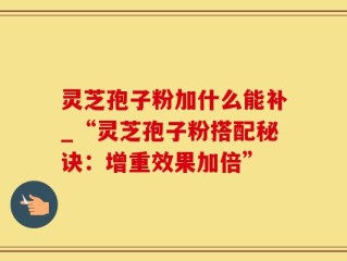 灵芝孢子粉加什么能补_“灵芝孢子粉搭配秘诀：增重效果加倍”