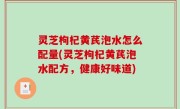 灵芝枸杞黄芪泡水怎么配量(灵芝枸杞黄芪泡水配方，健康好味道)