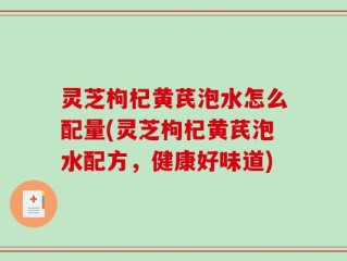 灵芝枸杞黄芪泡水怎么配量(灵芝枸杞黄芪泡水配方，健康好味道)