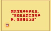 装灵芝孢子粉的礼盒_“高档礼盒装灵芝孢子粉，健康养生之选”