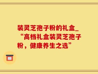 装灵芝孢子粉的礼盒_“高档礼盒装灵芝孢子粉，健康养生之选”