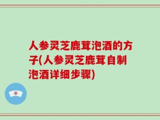 人参灵芝鹿茸泡酒的方子(人参灵芝鹿茸自制泡酒详细步骤)