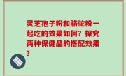 灵芝孢子粉和骆驼粉一起吃的效果如何？探究两种保健品的搭配效果？