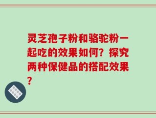 灵芝孢子粉和骆驼粉一起吃的效果如何？探究两种保健品的搭配效果？