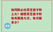 如何防止吃灵芝孢子粉上火？破壁灵芝孢子粉每天服用几次，每次服多少？