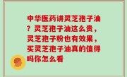 中华医药讲灵芝孢子油？灵芝孢子油这么贵，灵芝孢子粉也有效果，买灵芝孢子油真的值得吗你怎么看