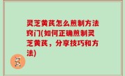 灵芝黄芪怎么煎制方法窍门(如何正确煎制灵芝黄芪，分享技巧和方法)