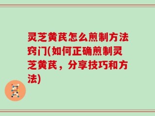 灵芝黄芪怎么煎制方法窍门(如何正确煎制灵芝黄芪，分享技巧和方法)