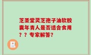 芝圣堂灵芝孢子油软胶囊年青人是否适合食用？？专家解答？