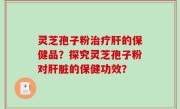 灵芝孢子粉治疗肝的保健品？探究灵芝孢子粉对肝脏的保健功效？