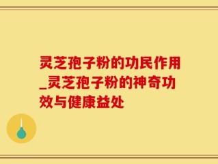 灵芝孢子粉的功民作用_灵芝孢子粉的神奇功效与健康益处