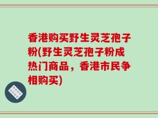 香港购买野生灵芝孢子粉(野生灵芝孢子粉成热门商品，香港市民争相购买)