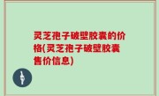 灵芝孢子破壁胶囊的价格(灵芝孢子破壁胶囊售价信息)