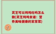 灵芝可以炖鸡吃吗怎么做(灵芝炖鸡食谱：营养美味健康的家常菜)
