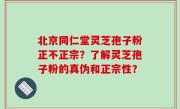 北京同仁堂灵芝孢子粉正不正宗？了解灵芝孢子粉的真伪和正宗性？