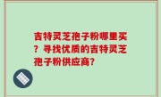 吉特灵芝孢子粉哪里买？寻找优质的吉特灵芝孢子粉供应商？