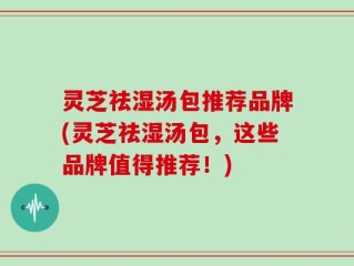灵芝祛湿汤包推荐品牌(灵芝祛湿汤包，这些品牌值得推荐！)
