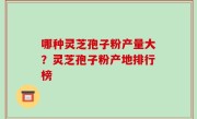 哪种灵芝孢子粉产量大？灵芝孢子粉产地排行榜