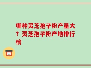 哪种灵芝孢子粉产量大？灵芝孢子粉产地排行榜