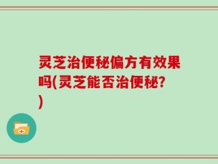 灵芝治便秘偏方有效果吗(灵芝能否治便秘？)