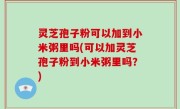 灵芝孢子粉可以加到小米粥里吗(可以加灵芝孢子粉到小米粥里吗？)