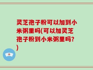 灵芝孢子粉可以加到小米粥里吗(可以加灵芝孢子粉到小米粥里吗？)