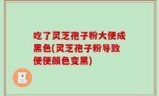 吃了灵芝孢子粉大便成黑色(灵芝孢子粉导致便便颜色变黑)