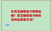 吃灵芝破壁孢子粉降血糖？灵芝破壁孢子粉的功效及使用方法？