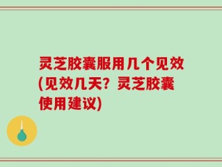 灵芝胶囊服用几个见效(见效几天？灵芝胶囊使用建议)