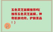五色灵芝面膜推荐吗(推荐五色灵芝面膜，神奇肌肤功效，护肤圣品！)