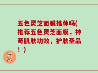 五色灵芝面膜推荐吗(推荐五色灵芝面膜，神奇肌肤功效，护肤圣品！)