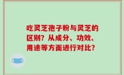 吃灵芝孢子粉与灵芝的区别？从成分、功效、用途等方面进行对比？