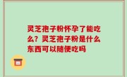 灵芝孢子粉怀孕了能吃么？灵芝孢子粉是什么东西可以随便吃吗