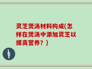 灵芝煲汤材料构成(怎样在煲汤中添加灵芝以提高营养？)