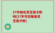 27岁能吃灵芝孢子粉吗(27岁可否服用灵芝孢子粉)