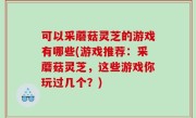 可以采蘑菇灵芝的游戏有哪些(游戏推荐：采蘑菇灵芝，这些游戏你玩过几个？)