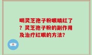 喝灵芝孢子粉眼睛红了？灵芝孢子粉的副作用及治疗红眼的方法？